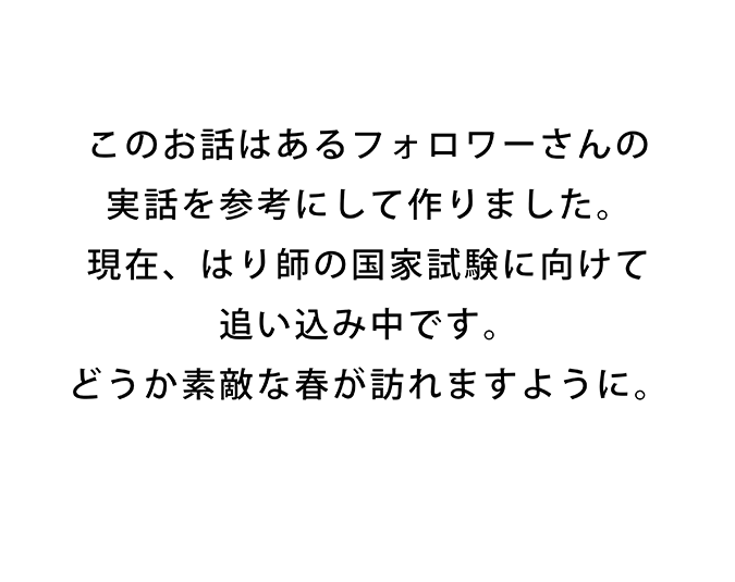 この話はあるフォロワーさんの実話を参考にして作りました。現在、はり師の国家試験に向けて追い込み中です。どうか素敵な春が訪れますように。