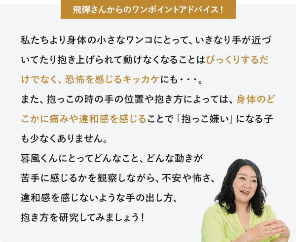 飛彈さんからのワンポイントアドバイス 私たちより身体の小さなワンコにとって、いきなり手が近づいてたり抱き上げられて動けなくなることはびっくりするだけでなく、恐怖を感じるキッカケにも。また、抱っこの時の手の位置や抱き方によっては、身体のどこかに痛みや違和感を感じることで「抱っこ嫌い」になる子も少なくありません。暮風にとってどんなこと、どんな動きが苦手に感じるかを観察しながら、不安や怖さ、違和感を感じないような手の出し方、抱き方を研究してみましょう！