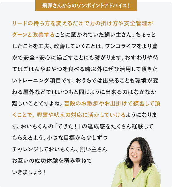 飛彈さんからのワンポイントアドバイス リードの持ち方を変えるだけで力の掛け方や安全管理がグーンと改善することに驚かれていた飼い主さん。ちょっとしたことを工夫、改善していくことは、ワンコライフをより豊かで安全・安心に過ごすことにも繋がります。おすわりや待てはごはんやおやつを食べる時以外にぜひ活用して頂きたいトレーニング項目です。おうちでは出来ることも環境が変わる屋外などではいつもと同じように出来るのはなかなか難しいことですよね。普段のお散歩やお出掛けで練習して頂くことで、興奮や吠えの対応に活かしていけるようになります。おいもくんの「できた！」の達成感をたくさん経験してもらえるよう、小さな目標から少しずつチャレンジしておいもくん、飼い主さんお互いの成功体験を積み重ねていきましょう！