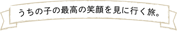 うちの子の最高の笑顔を見に行く旅